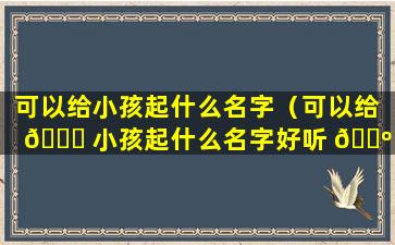 可以给小孩起什么名字（可以给 🕊 小孩起什么名字好听 🐺 点）